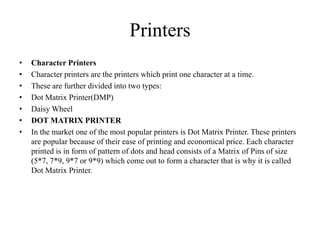 Printers
• Character Printers
• Character printers are the printers which print one character at a time.
• These are further divided into two types:
• Dot Matrix Printer(DMP)
• Daisy Wheel
• DOT MATRIX PRINTER
• In the market one of the most popular printers is Dot Matrix Printer. These printers
are popular because of their ease of printing and economical price. Each character
printed is in form of pattern of dots and head consists of a Matrix of Pins of size
(5*7, 7*9, 9*7 or 9*9) which come out to form a character that is why it is called
Dot Matrix Printer.
 