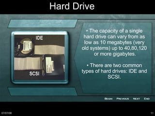 •  The capacity of a single hard drive can vary from as low as 10 megabytes (very old systems) up to 40,80,120  or more gigabytes. •  There are two common types of hard drives: IDE and SCSI. Hard Drive 