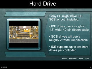 •  Any PC might have IDE, SCSI or both installed. •  IDE drives use a roughly 1.5“ wide, 40-pin ribbon cable •  SCSI drives will use a roughly 2" wide, 50-pin cable •  IDE supports up to two hard drives per controller. Hard Drive 