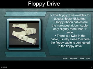 Floppy Drive •  The floppy drive enables to access floppy diskettes. •  Floppy ribbon cables are the narrowest ribbon cable, only slightly more than 1" wide. •  There is a twist in the cable, usually close to where the floppy cable is connected to the floppy drive. 