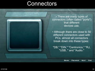 Connectors •  There are many types of connectors (often called "ports") that different devices use. •  Although there are close to 50 different connectors used with PCs, almost all connectors break down into these types:  "DB," "DIN," "Centronics," "RJ, "USB, " and "Audio." 