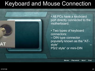 Keyboard and Mouse Connection •  All PCs have a keyboard port directly connected to the motherboard. •  Two types of keyboard connectors: –  DIN type connector popularly known as the "AT-style“  – PS/2 style“ or mini-DIN 