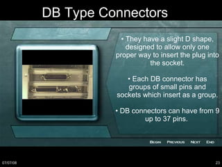 DB Type Connectors •  They have a slight D shape, designed to allow only one proper way to insert the plug into the socket. •  Each DB connector has groups of small pins and sockets which insert as a group. •  DB connectors can have from 9 up to 37 pins.  