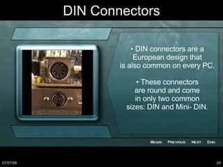 DIN Connectors •  DIN connectors are a European design that is also common on every PC. •  These connectors are round and come in only two common sizes: DIN and Mini- DIN. 
