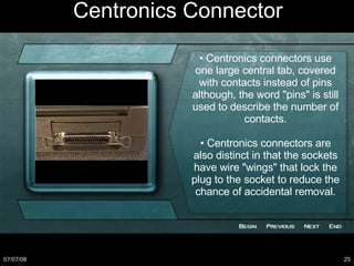 Centronics Connector •  Centronics connectors use one large central tab, covered with contacts instead of pins although, the word "pins" is still used to describe the number of contacts. •  Centronics connectors are also distinct in that the sockets have wire "wings" that lock the plug to the socket to reduce the chance of accidental removal. 
