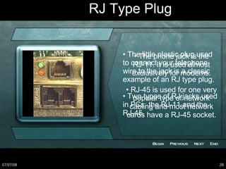 RJ Type Plug •  The little plastic plug used to connect your telephone wire to the jack is a classic example of an RJ type plug. •  Two types of RJ jacks used in PCs: the RJ-11 and the RJ-45. •  The phone jack is the RJ-11. It is used almost exclusively for modems. •  RJ-45 is used for one very popular type of network cabling and most network cards have a RJ-45 socket. 