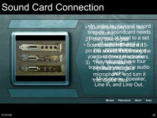 Sound Card Connection •  Soundcards perform two functions; they take digital information and turn it into sound, outputting the sound through speakers.  They take sound, inputted through a microphone, and turn it into digital data. •  In order to play and record sounds, a soundcard needs to connect at least to a set of speakers and a microphone. •  Soundcards have four sockets for mini-type audio jacks: –  Microphone, Speaker, Line In, and Line Out. •  Soundcards will have a 15-pin DB socket that enables you to connect electronic musical instruments. 