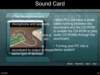Sound Card •  The Microphone and Speaker connect a microphone and speakers. •  Line In enables a soundcard to record from a stereo, tape recorder, etc. •  Line Out enables the soundcard to output to those same type of devices. •  Most PCs will have a small cable running between the soundcard and the CD-ROM to enable the CD-ROM to play audio CD-ROMs through the soundcard. •  Turning your PC into a stereo system! 