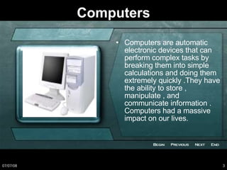 Computers Computers are automatic electronic devices that can perform complex tasks by breaking them into simple  calculations and doing them extremely quickly .They have the ability to store , manipulate , and communicate information . Computers had a massive impact on our lives. 