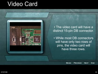 Video Card •  The video card will have a distinct 15-pin DB connector. •  While most DB connectors will have only two rows of pins, the video card will have three rows. 