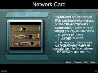 Network Card •  Networks are connected PCs that share information. The PCs are usually connected by some type of cabling, usually an advanced type of phone cable or coax. •  Network cards (NICs) provide the interface between the network and the PC. •  A NIC will be distinguished by having one of the following types of connectors: –  RJ-45 –  15-pin DB –  9-pin DB. –  It is very common to see NICs with more than one connector. 