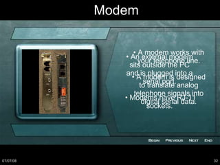 Modem •  A modem works with your telephone line. •  A modem is designed to translate analog telephone signals into digital serial data. •  An external modem sits outside the PC and is plugged into a serial port. •  Modems have RJ-11 sockets. 