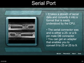 Serial Port •  It takes a stream of serial data and converts it into a format that is easily understood by the CPU. •  The serial connector was and is either a 25- or a 9- pin male DB connector. •  You can get an adapter that enables you to convert 9 to 25 or 25 to 9. 
