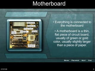 •  Everything is connected to the motherboard •  A motherboard is a thin, flat piece of circuit board, usually of green or gold color, usually slightly larger than a piece of paper. Motherboard 