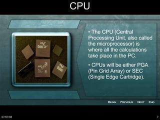 CPU •  The CPU (Central Processing Unit, also called the microprocessor) is where all the calculations take place in the PC. •  CPUs will be either PGA (Pin Grid Array) or SEC (Single Edge Cartridge). 