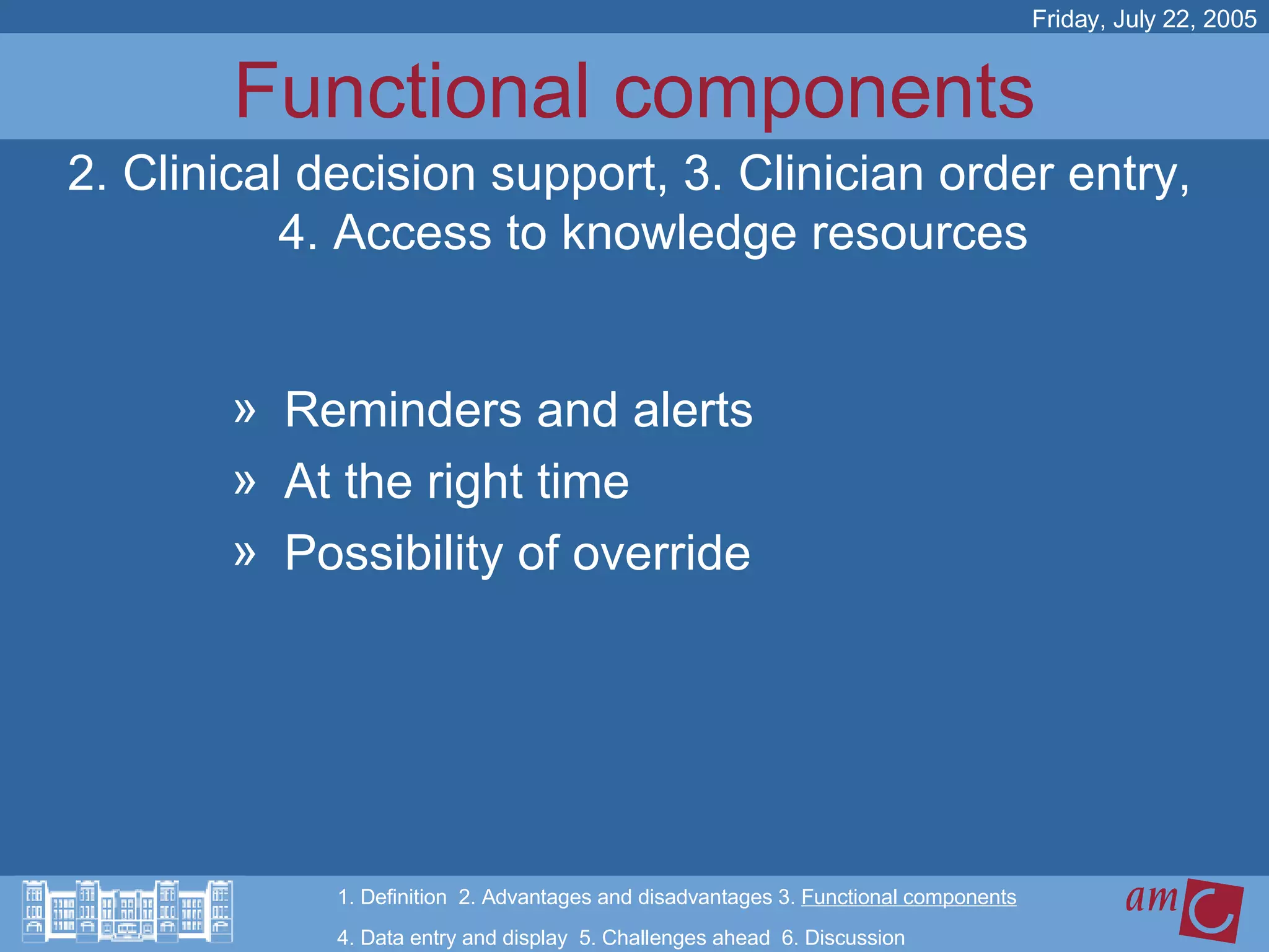 Functional components Reminders and alerts At the right time Possibility of override Friday, July 22, 2005 2. Clinical decision support, 3. Clinician order entry, 4. Access to knowledge resources 1. Definition  2. Advantages and disadvantages 3.  Functional components   4. Data entry and display  5. Challenges ahead  6. Discussion 