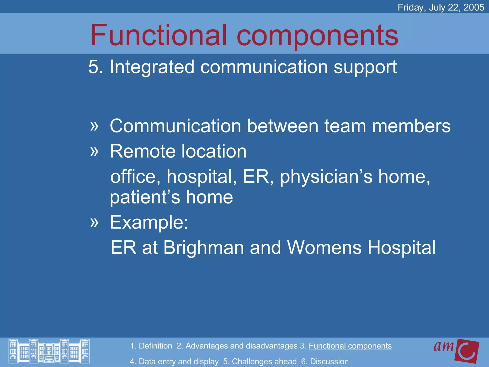Functional components Communication between team members Remote location  office, hospital, ER, physician’s home, patient’s home Example:  ER at Brighman and Womens Hospital Friday, July 22, 2005 5. Integrated communication support 1. Definition  2. Advantages and disadvantages 3.  Functional components   4. Data entry and display  5. Challenges ahead  6. Discussion 