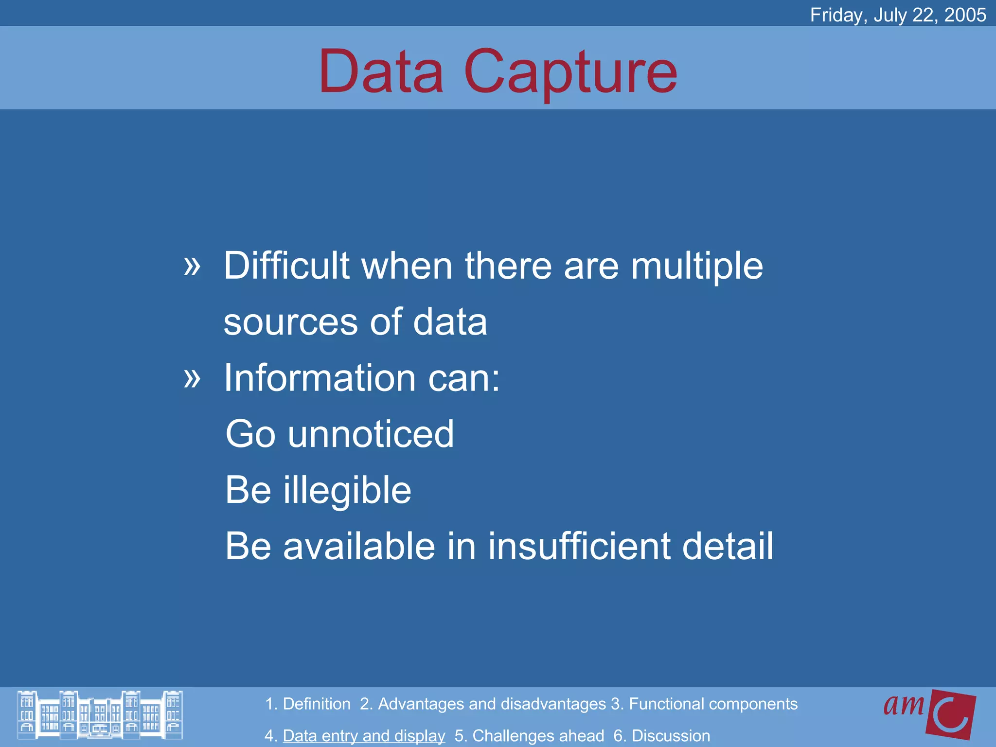 Data Capture Difficult when there are multiple  sources of data  Information can:  Go unnoticed Be illegible Be available in insufficient detail Friday, July 22, 2005 1. Definition  2. Advantages and disadvantages 3. Functional components   4.  Data entry and display   5. Challenges ahead  6. Discussion 