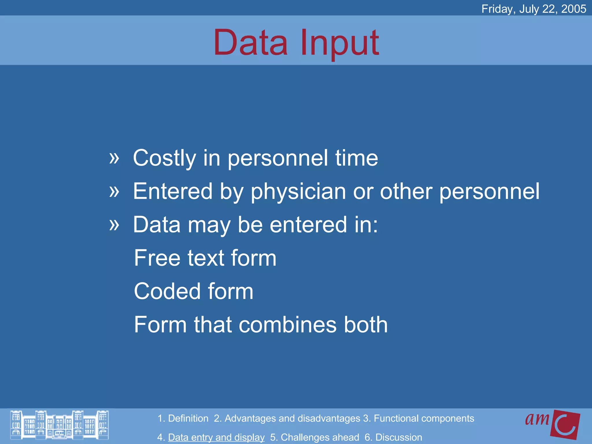 Data Input Costly in personnel time  Entered by physician or other personnel Data may be entered in: Free text form Coded form Form that combines both Friday, July 22, 2005 1. Definition  2. Advantages and disadvantages 3. Functional components   4.  Data entry and display   5. Challenges ahead  6. Discussion 