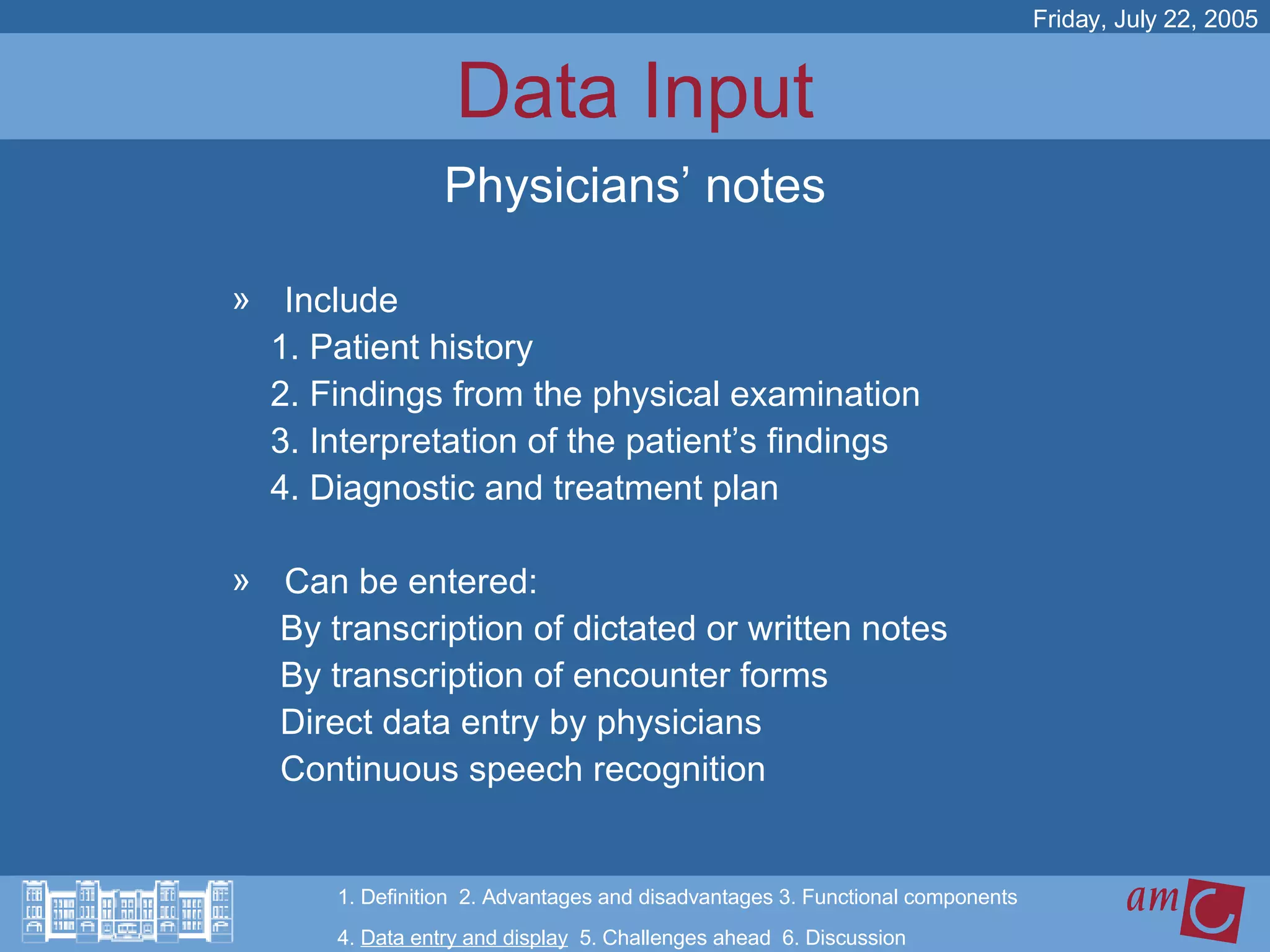 Data Input Include 1. Patient history 2. Findings from the physical examination 3. Interpretation of the patient’s findings 4. Diagnostic and treatment plan Can be entered: By transcription of dictated or written notes By transcription of encounter forms Direct data entry by physicians Continuous speech recognition  Friday, July 22, 2005 Physicians’ notes 1. Definition  2. Advantages and disadvantages 3. Functional components   4.  Data entry and display   5. Challenges ahead  6. Discussion 