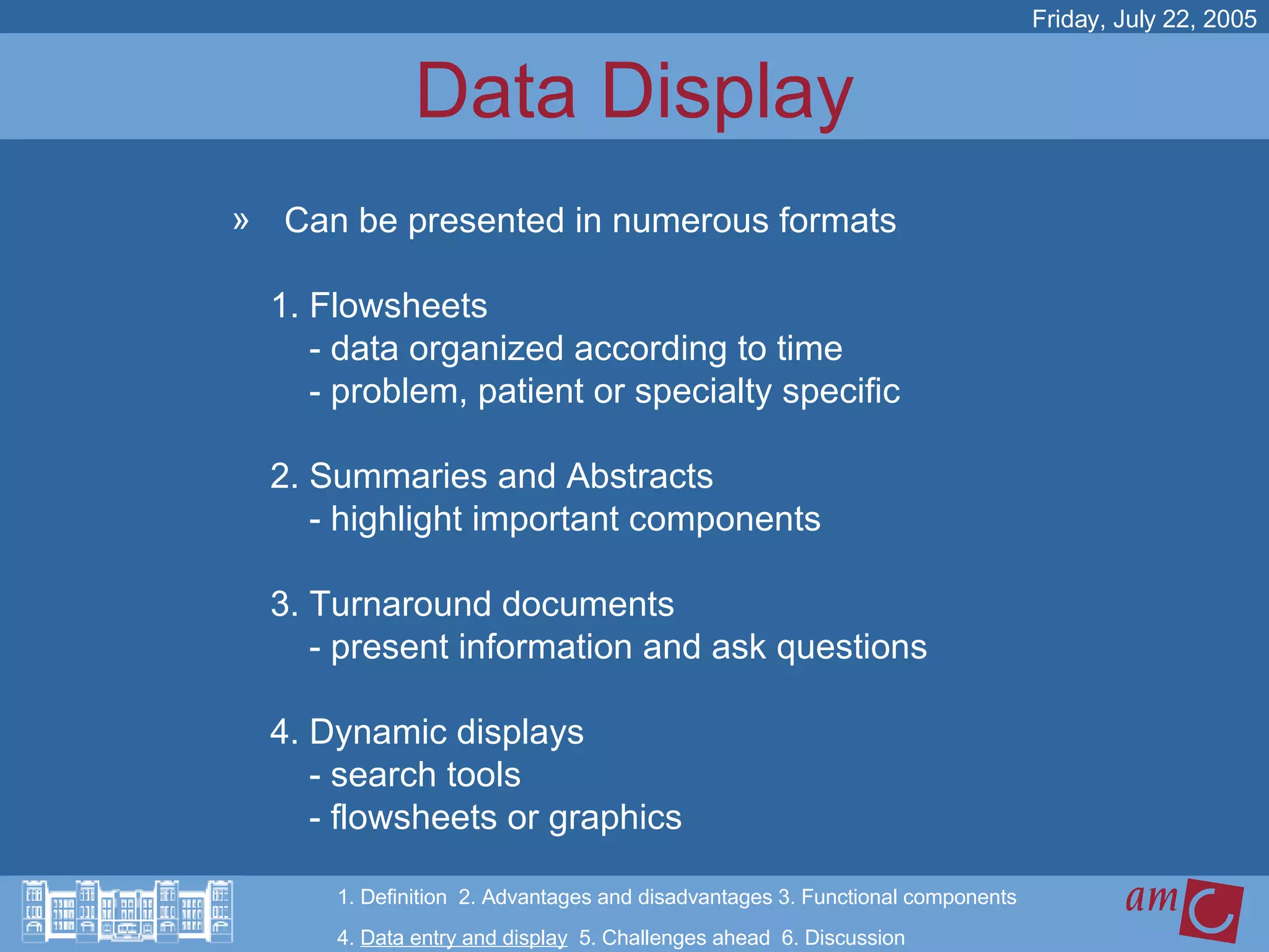 Data Display Can be presented in numerous formats 1. Flowsheets - data organized according to time - problem, patient or specialty specific  2. Summaries and Abstracts - highlight important components 3. Turnaround documents  - present information and ask questions  4. Dynamic displays  - search tools - flowsheets or graphics Friday, July 22, 2005 1. Definition  2. Advantages and disadvantages 3. Functional components   4.  Data entry and display   5. Challenges ahead  6. Discussion 