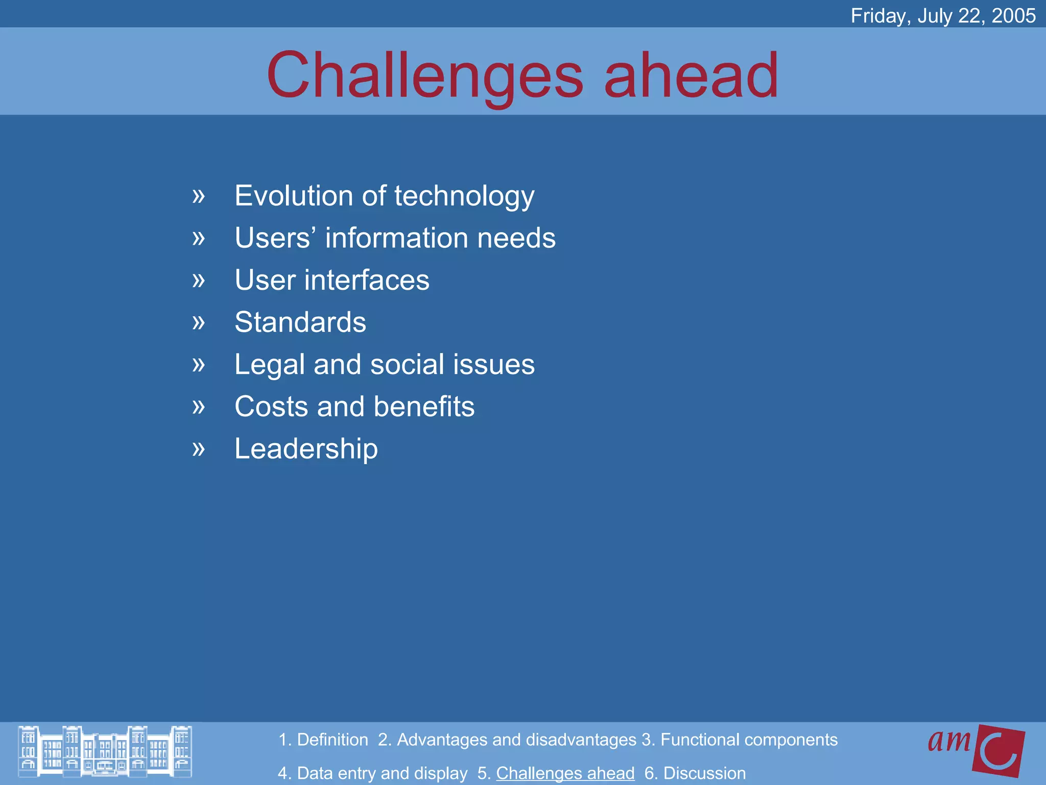 Challenges ahead Evolution of technology Users’ information needs User interfaces Standards Legal and social issues Costs and benefits Leadership Friday, July 22, 2005 1. Definition  2. Advantages and disadvantages 3. Functional components   4. Data entry and display  5.  Challenges ahead   6. Discussion 