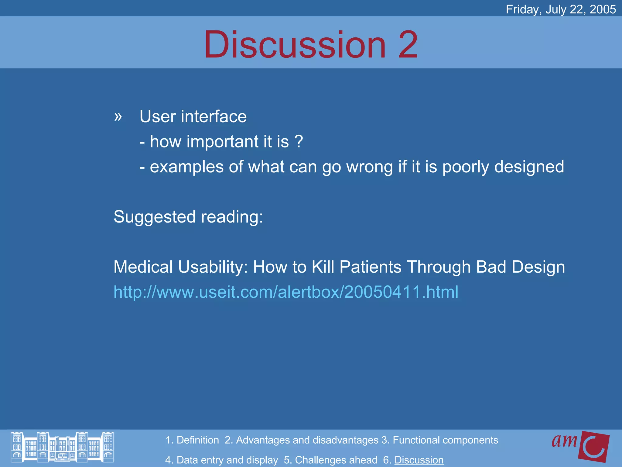 Discussion 2 User interface - how important it is ?  - examples of what can go wrong if it is poorly designed Suggested reading:  Medical Usability: How to Kill Patients Through Bad Design  http://www.useit.com/alertbox/20050411.html Friday, July 22, 2005 1. Definition  2. Advantages and disadvantages 3. Functional components   4. Data entry and display  5. Challenges ahead  6.  Discussion 