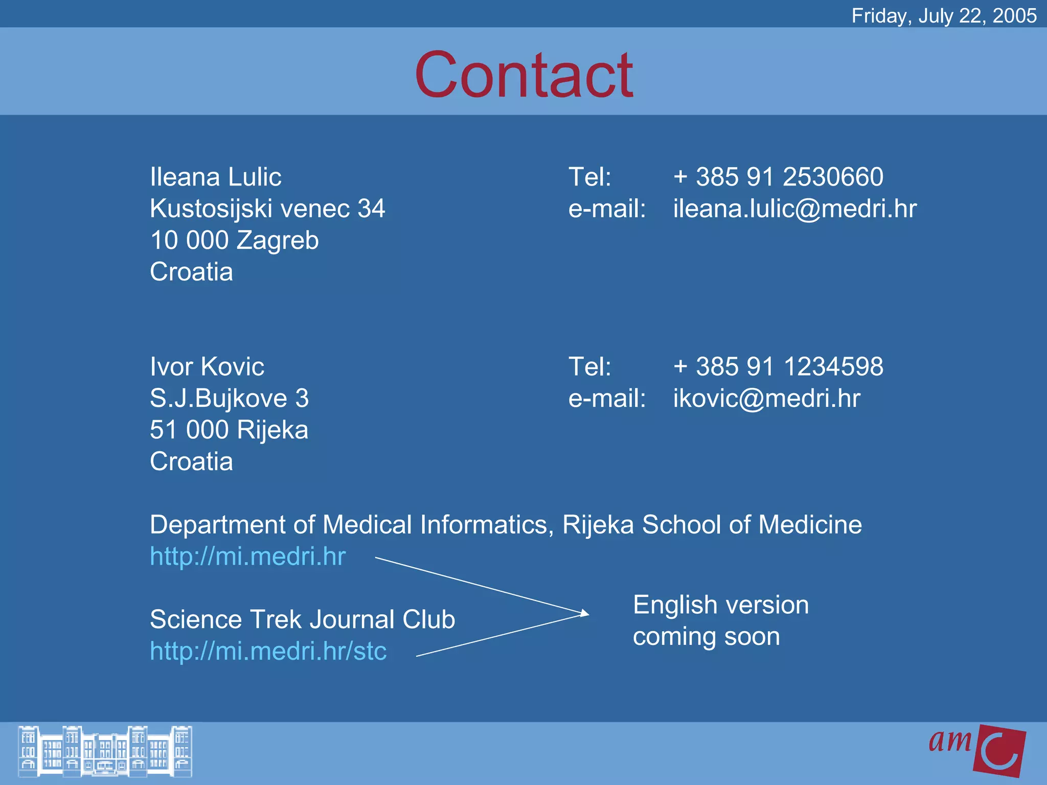 Contact Ileana Lulic Tel:  + 385 91 2530660 Kustosijski venec 34 e-mail:  [email_address] 10 000 Zagreb Croatia Ivor Kovic Tel: + 385 91 1234598  S.J.Bujkove 3 e-mail:  [email_address] 51 000 Rijeka Croatia Department of Medical Informatics, Rijeka School of Medicine  http://mi.medri.hr Science Trek Journal Club http:// mi.medri.hr/stc Friday, July 22, 2005 English version coming soon 