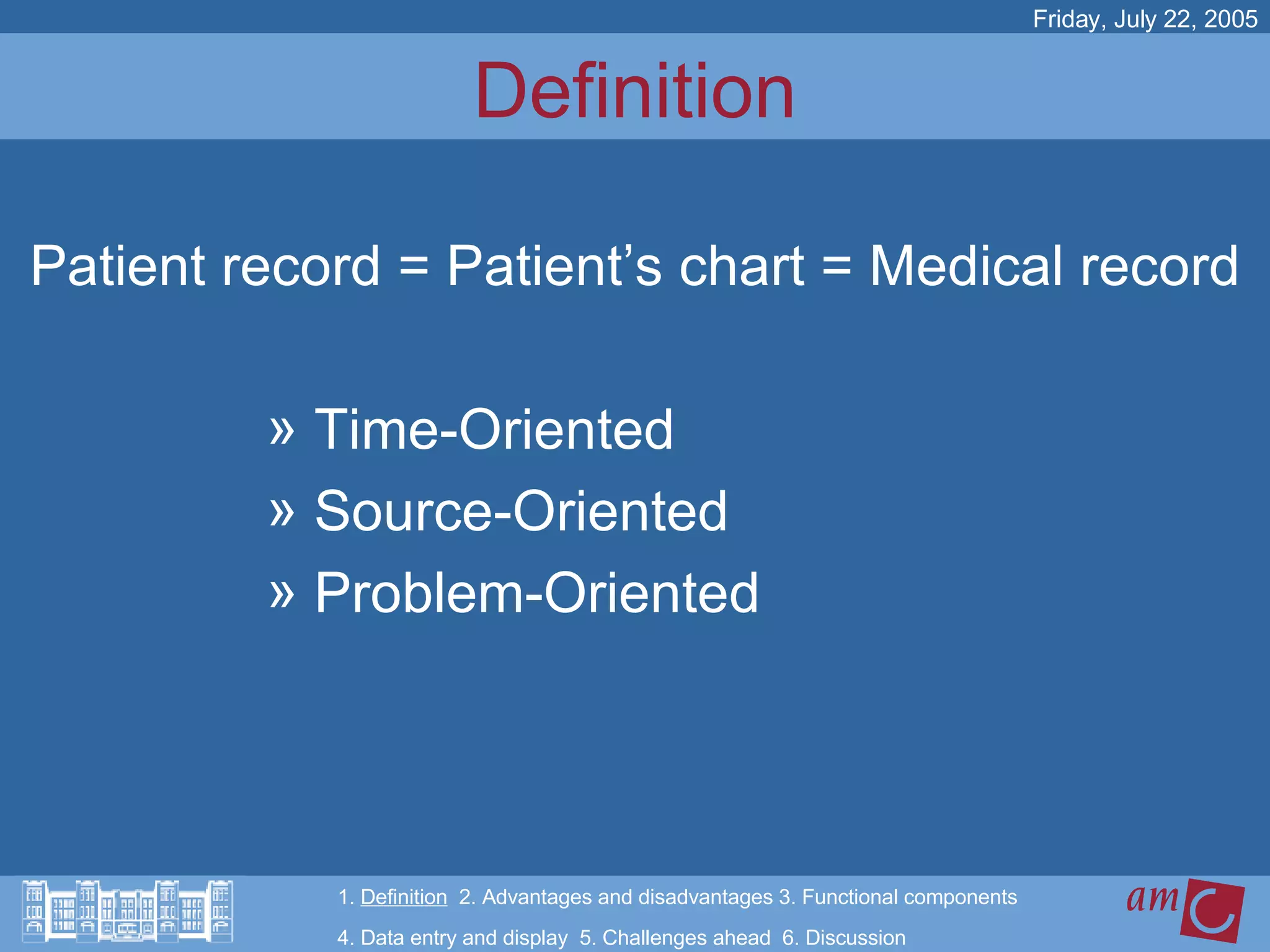 Definition Patient record = Patient’s chart = Medical record Time-Oriented  Source-Oriented Problem-Oriented 1.  Definition   2. Advantages and disadvantages 3. Functional components   4. Data entry and display  5. Challenges ahead  6. Discussion Friday, July 22, 2005 