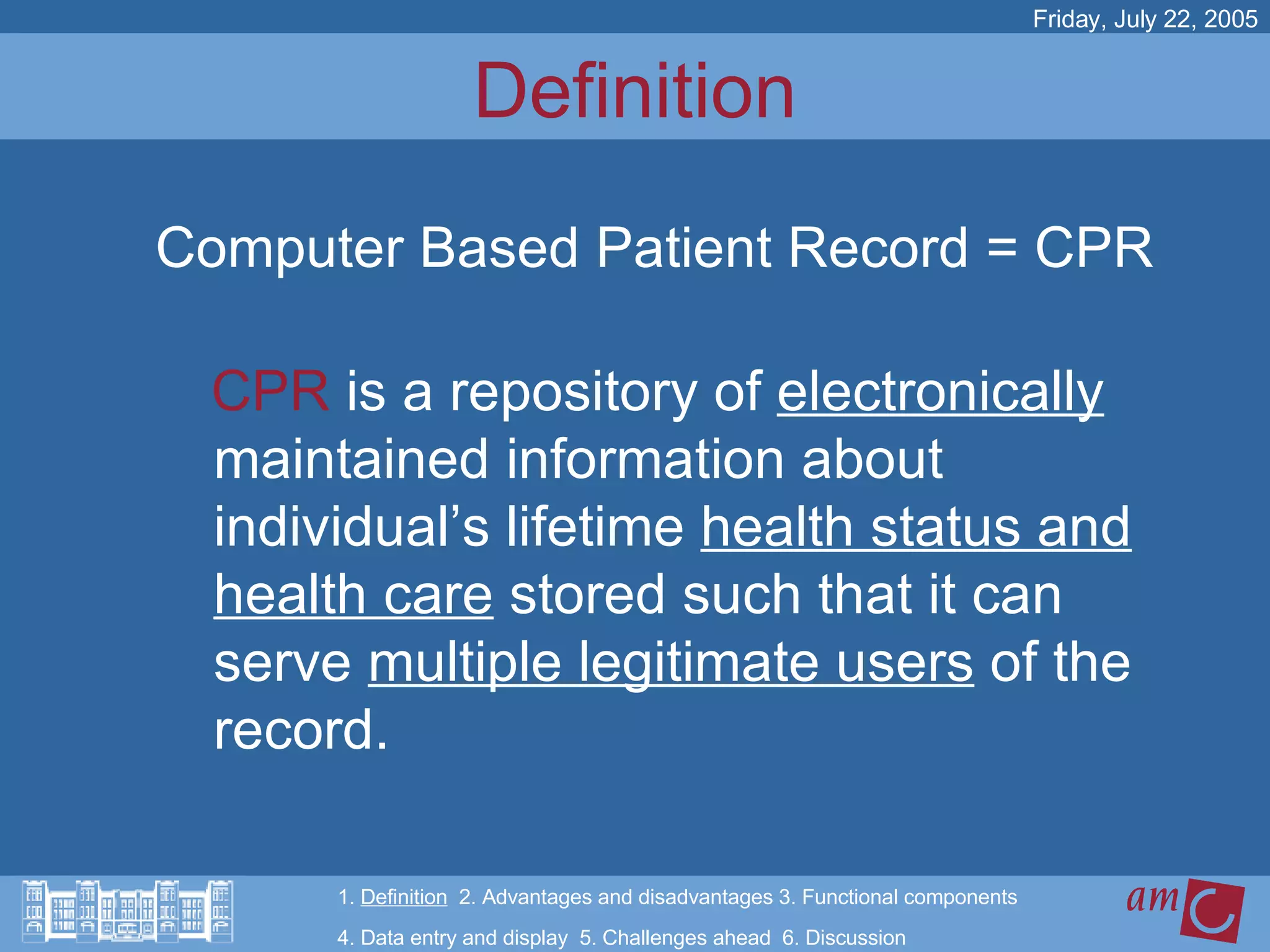 Definition CPR  is a repository of  electronically  maintained information about individual’s lifetime  health status and health care  stored such that it can serve  multiple legitimate users  of the record.   Friday, July 22, 2005 Computer Based Patient Record = CPR 1.  Definition   2. Advantages and disadvantages 3. Functional components   4. Data entry and display  5. Challenges ahead  6. Discussion 