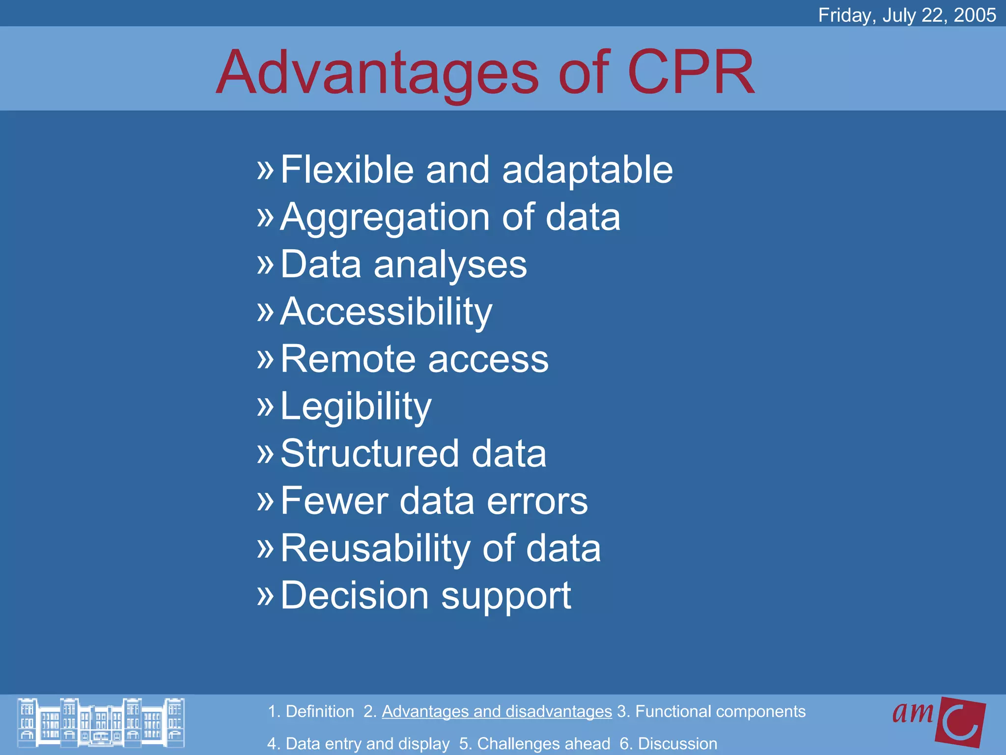 Advantages of CPR  Flexible and adaptable Aggregation of data Data analyses Accessibility Remote access Legibility Structured data Fewer data errors Reusability of data Decision support Friday, July 22, 2005 1. Definition  2.  Advantages and disadvantages  3. Functional components   4. Data entry and display  5. Challenges ahead  6. Discussion 