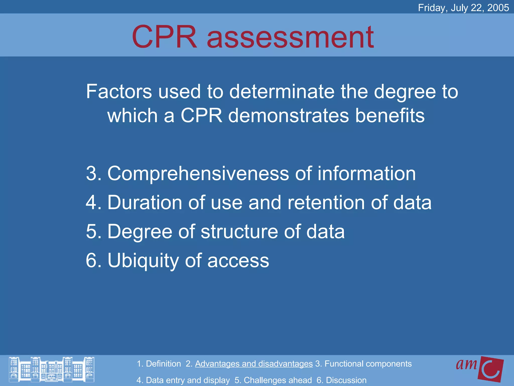 CPR assessment  Factors used to determinate the degree to which a CPR demonstrates benefits Comprehensiveness of information Duration of use and retention of data Degree of structure of data Ubiquity of access Friday, July 22, 2005 1. Definition  2.  Advantages and disadvantages  3. Functional components   4. Data entry and display  5. Challenges ahead  6. Discussion 