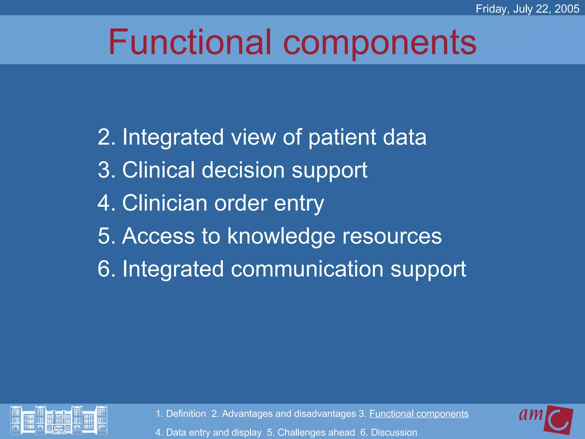 Functional components Integrated view of patient data Clinical decision support Clinician order entry Access to knowledge resources Integrated communication support Friday, July 22, 2005 1. Definition  2. Advantages and disadvantages 3.  Functional components   4. Data entry and display  5. Challenges ahead  6. Discussion 