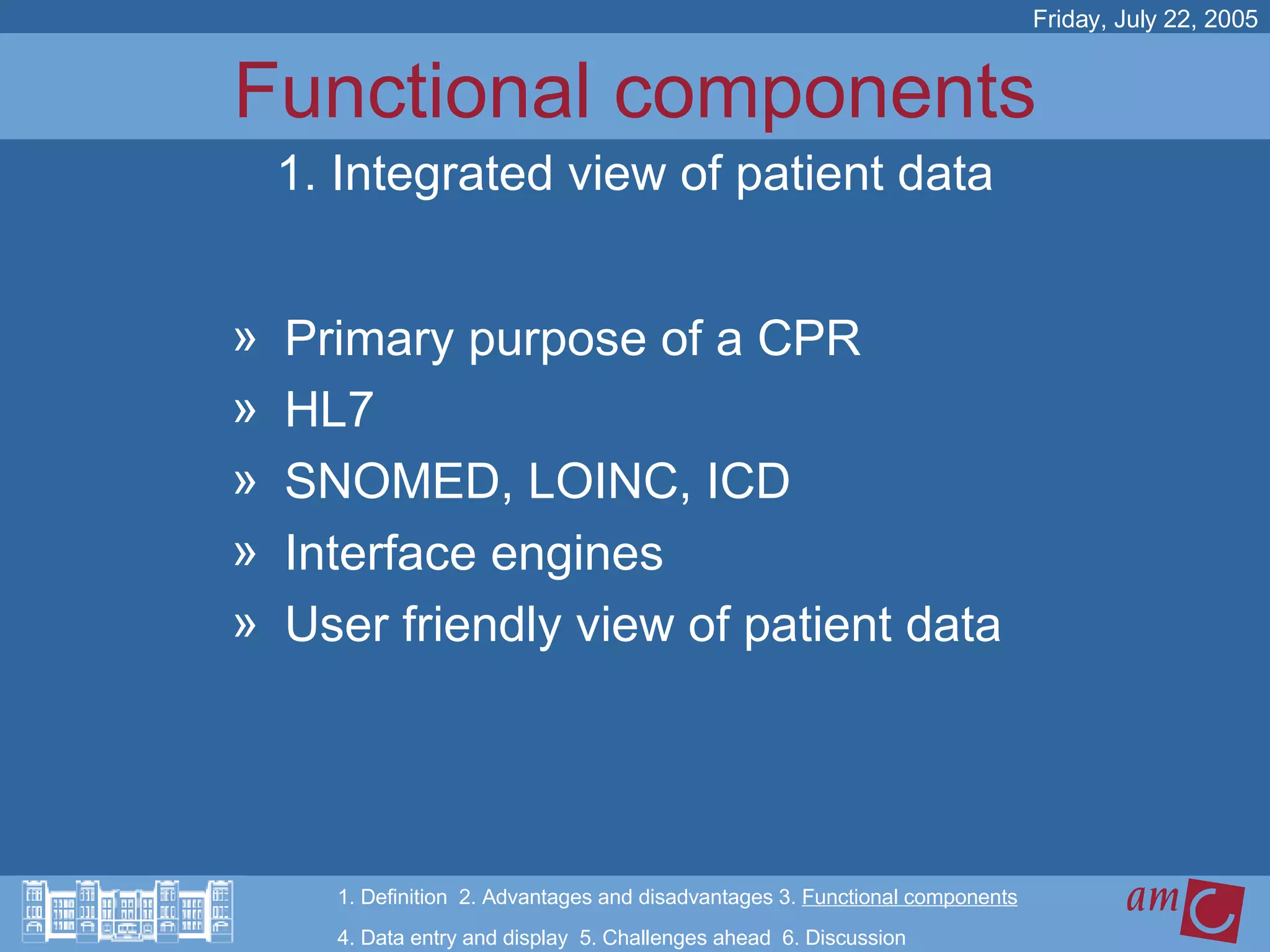 Functional components Primary purpose of a CPR HL7 SNOMED, LOINC, ICD Interface engines User friendly view of patient data Friday, July 22, 2005 1. Integrated view of patient data 1. Definition  2. Advantages and disadvantages 3.  Functional components   4. Data entry and display  5. Challenges ahead  6. Discussion 