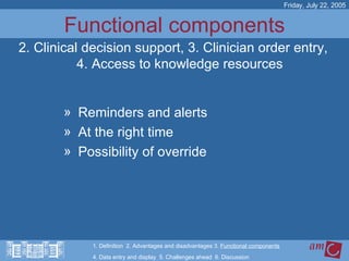 Functional components Reminders and alerts At the right time Possibility of override Friday, July 22, 2005 2. Clinical decision support, 3. Clinician order entry, 4. Access to knowledge resources 1. Definition  2. Advantages and disadvantages 3.  Functional components   4. Data entry and display  5. Challenges ahead  6. Discussion 