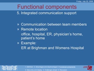 Functional components Communication between team members Remote location  office, hospital, ER, physician’s home, patient’s home Example:  ER at Brighman and Womens Hospital Friday, July 22, 2005 5. Integrated communication support 1. Definition  2. Advantages and disadvantages 3.  Functional components   4. Data entry and display  5. Challenges ahead  6. Discussion 