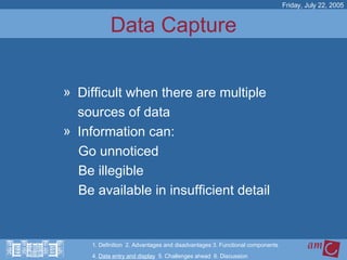 Data Capture Difficult when there are multiple  sources of data  Information can:  Go unnoticed Be illegible Be available in insufficient detail Friday, July 22, 2005 1. Definition  2. Advantages and disadvantages 3. Functional components   4.  Data entry and display   5. Challenges ahead  6. Discussion 