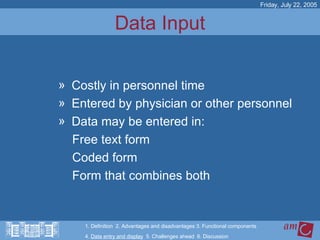 Data Input Costly in personnel time  Entered by physician or other personnel Data may be entered in: Free text form Coded form Form that combines both Friday, July 22, 2005 1. Definition  2. Advantages and disadvantages 3. Functional components   4.  Data entry and display   5. Challenges ahead  6. Discussion 