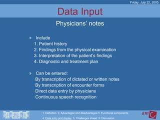 Data Input Include 1. Patient history 2. Findings from the physical examination 3. Interpretation of the patient’s findings 4. Diagnostic and treatment plan Can be entered: By transcription of dictated or written notes By transcription of encounter forms Direct data entry by physicians Continuous speech recognition  Friday, July 22, 2005 Physicians’ notes 1. Definition  2. Advantages and disadvantages 3. Functional components   4.  Data entry and display   5. Challenges ahead  6. Discussion 