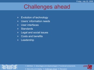 Challenges ahead Evolution of technology Users’ information needs User interfaces Standards Legal and social issues Costs and benefits Leadership Friday, July 22, 2005 1. Definition  2. Advantages and disadvantages 3. Functional components   4. Data entry and display  5.  Challenges ahead   6. Discussion 