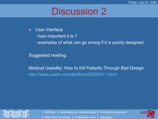 Discussion 2 User interface - how important it is ?  - examples of what can go wrong if it is poorly designed Suggested reading:  Medical Usability: How to Kill Patients Through Bad Design  http://www.useit.com/alertbox/20050411.html Friday, July 22, 2005 1. Definition  2. Advantages and disadvantages 3. Functional components   4. Data entry and display  5. Challenges ahead  6.  Discussion 