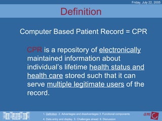 Definition CPR  is a repository of  electronically  maintained information about individual’s lifetime  health status and health care  stored such that it can serve  multiple legitimate users  of the record.   Friday, July 22, 2005 Computer Based Patient Record = CPR 1.  Definition   2. Advantages and disadvantages 3. Functional components   4. Data entry and display  5. Challenges ahead  6. Discussion 
