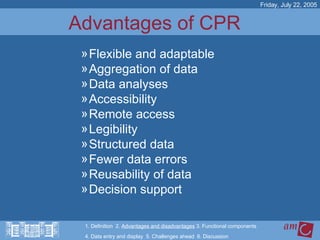 Advantages of CPR  Flexible and adaptable Aggregation of data Data analyses Accessibility Remote access Legibility Structured data Fewer data errors Reusability of data Decision support Friday, July 22, 2005 1. Definition  2.  Advantages and disadvantages  3. Functional components   4. Data entry and display  5. Challenges ahead  6. Discussion 