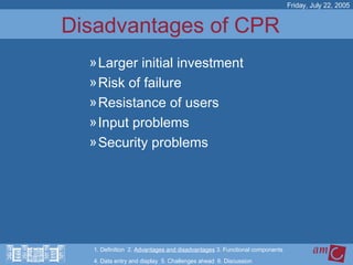 Disadvantages of CPR  Larger initial investment Risk of failure Resistance of users Input problems Security problems Friday, July 22, 2005 1. Definition  2.  Advantages and disadvantages  3. Functional components   4. Data entry and display  5. Challenges ahead  6. Discussion 