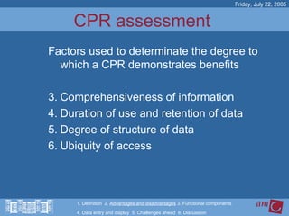 CPR assessment  Factors used to determinate the degree to which a CPR demonstrates benefits Comprehensiveness of information Duration of use and retention of data Degree of structure of data Ubiquity of access Friday, July 22, 2005 1. Definition  2.  Advantages and disadvantages  3. Functional components   4. Data entry and display  5. Challenges ahead  6. Discussion 