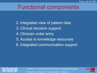 Functional components Integrated view of patient data Clinical decision support Clinician order entry Access to knowledge resources Integrated communication support Friday, July 22, 2005 1. Definition  2. Advantages and disadvantages 3.  Functional components   4. Data entry and display  5. Challenges ahead  6. Discussion 