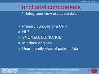 Functional components Primary purpose of a CPR HL7 SNOMED, LOINC, ICD Interface engines User friendly view of patient data Friday, July 22, 2005 1. Integrated view of patient data 1. Definition  2. Advantages and disadvantages 3.  Functional components   4. Data entry and display  5. Challenges ahead  6. Discussion 