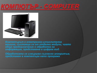 Компютърът е електронно-изчислителна
машина, състояща се от отделни модули, чието
общо предназначение е обработка на
информация, представена в цифров вид.
Обработката се извършва съгласно алгоритъм,
представен в компютъра като програма
 