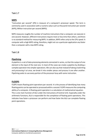 10 | P a g e
International Diploma in Computing/Business Management
Computer platforms /combined assessment
Page 10 of 45
Task 1.7
MIPS
“Instruction per second” (IPS) is measure of a computer’s processor speed. The term is
commonly used in association with a numeric value such as thousand instruction per second
(KIPS), Million instruction per second (MIPS).
MIPS measures roughly the number of machine instructions that a computer can execute in
one second. However, different instructions require more or less time than others, and there
is no standard method for measuring MIPS. In addition, MIPS refers only to the CPU speed. A
computer with a high MIPS rating, therefore, might not run a particular application any faster
than a computer with a low MIPS rating.
Task 1.8
Pipelining
A pipeline is a set of data processing elements connected in series, so that the output of one
element is the input of the next one. In most of the cases we create a pipeline by dividing a
complex operation into simpler operations. We can also say that instead of taking a bulk thing
and processing it at once, we break it into smaller pieces and process it one after another.
Pipelining seeks to use every portion of the processor busy with some instruction.
FLOOPS
FLOPS means floating point operations per second. It is the process of identifying how many
floating points can be operated or processed within a second. FLOPS measures the computing
ability of a computer. A floating-point operation is a calculation of mathematical equation.
This is one main function of ALU under the instructions of Control Unit. Especially under the
arithmetic functions, ALU is responsible for the completion of floating point operations. This
indicates how faster a processer can perform and how faster the ALU can complete floating
point operations.
 