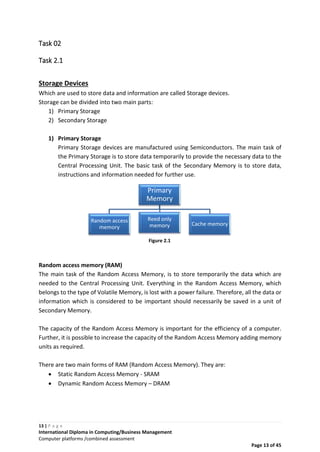 13 | P a g e
International Diploma in Computing/Business Management
Computer platforms /combined assessment
Page 13 of 45
Task 02
Task 2.1
Storage Devices
Which are used to store data and information are called Storage devices.
Storage can be divided into two main parts:
1) Primary Storage
2) Secondary Storage
1) Primary Storage
Primary Storage devices are manufactured using Semiconductors. The main task of
the Primary Storage is to store data temporarily to provide the necessary data to the
Central Processing Unit. The basic task of the Secondary Memory is to store data,
instructions and information needed for further use.
Random access memory (RAM)
The main task of the Random Access Memory, is to store temporarily the data which are
needed to the Central Processing Unit. Everything in the Random Access Memory, which
belongs to the type of Volatile Memory, is lost with a power failure. Therefore, all the data or
information which is considered to be important should necessarily be saved in a unit of
Secondary Memory.
The capacity of the Random Access Memory is important for the efficiency of a computer.
Further, it is possible to increase the capacity of the Random Access Memory adding memory
units as required.
There are two main forms of RAM (Random Access Memory). They are:
 Static Random Access Memory - SRAM
 Dynamic Random Access Memory – DRAM
Primary
Memory
Random access
memory
Reed only
memory Cache memory
Figure 2.1
 